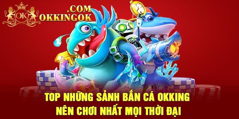 Top những sảnh bắn cá Okking nên chơi nhất mọi thời đại